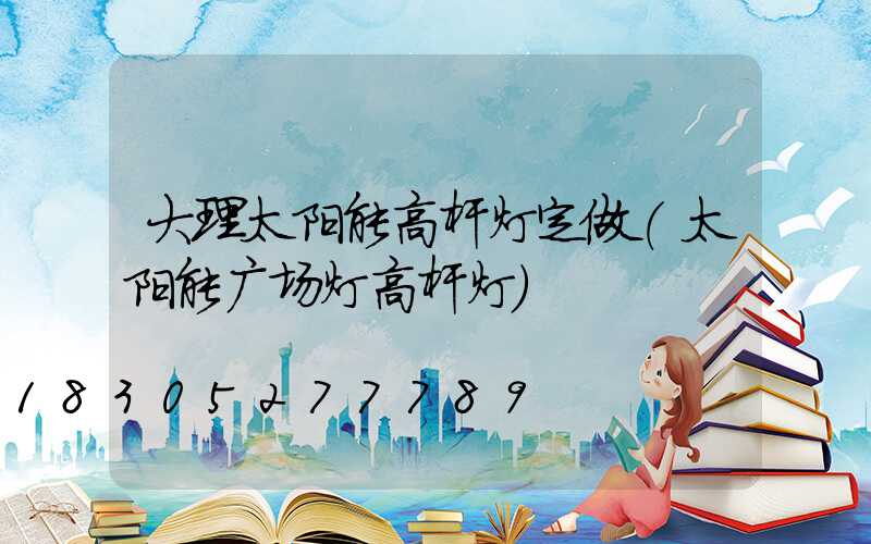 大理太阳能高杆灯定做(太阳能广场灯高杆灯)