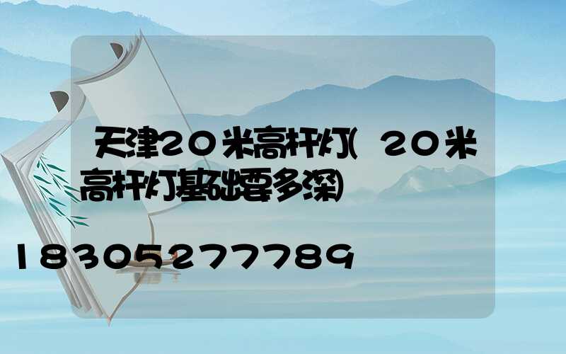 天津20米高杆灯(20米高杆灯基础要多深)