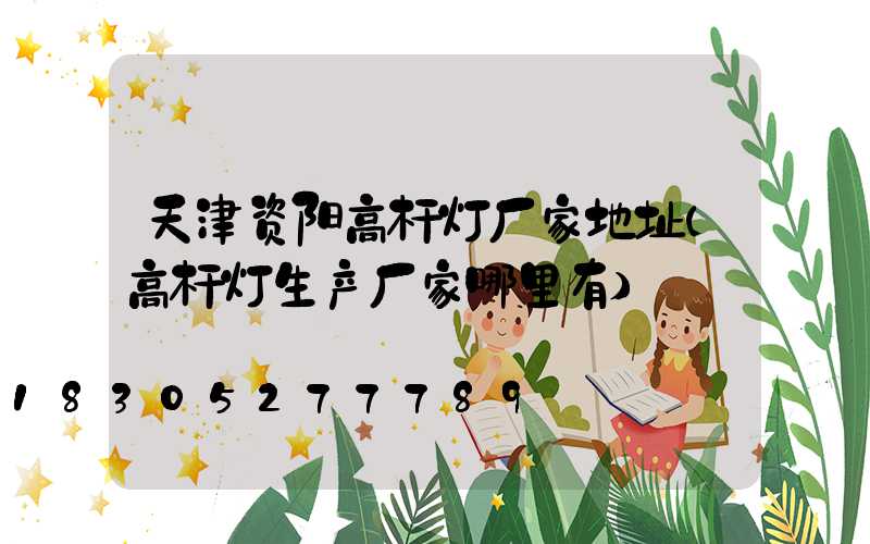 天津资阳高杆灯厂家地址(高杆灯生产厂家哪里有)