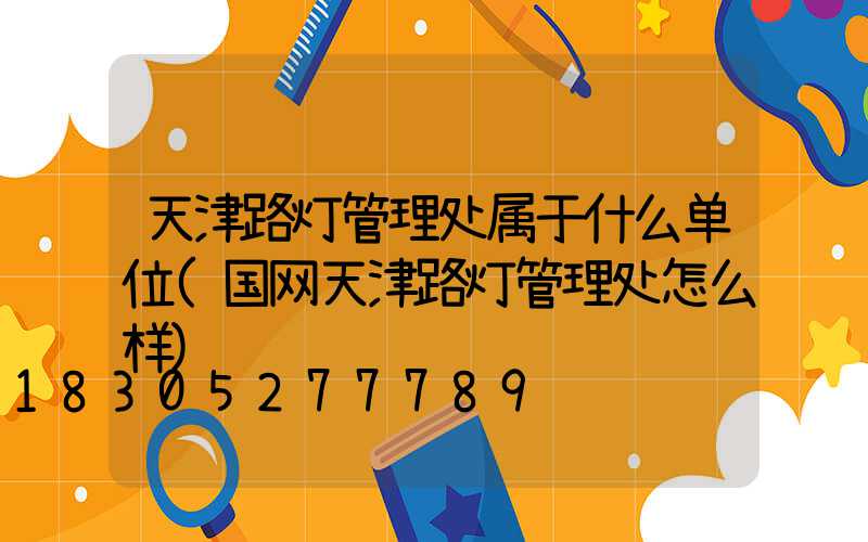 天津路灯管理处属于什么单位(国网天津路灯管理处怎么样)