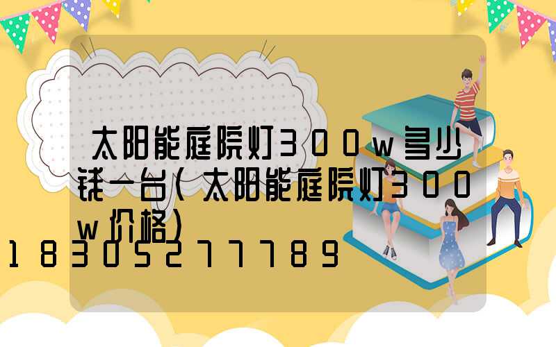 太阳能庭院灯300w多少钱一台(太阳能庭院灯300w价格)