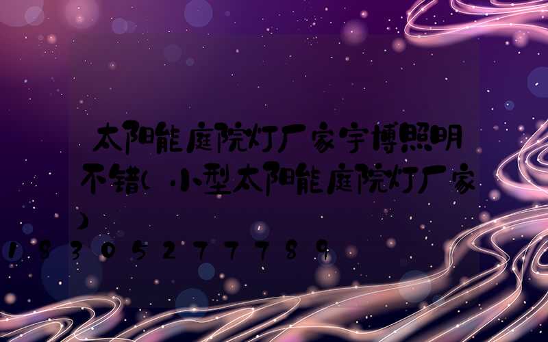太阳能庭院灯厂家宇博照明不错(小型太阳能庭院灯厂家)