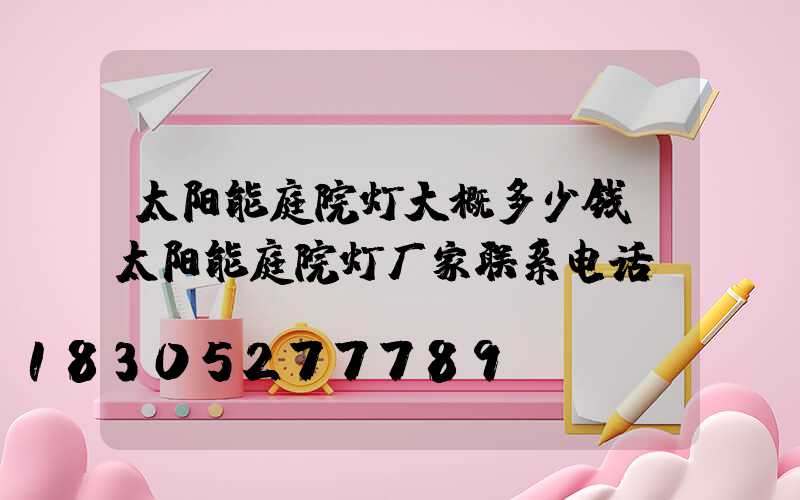 太阳能庭院灯大概多少钱(太阳能庭院灯厂家联系电话)