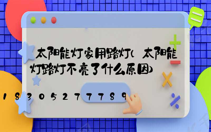 太阳能灯家用路灯(太阳能灯路灯不亮了什么原因)