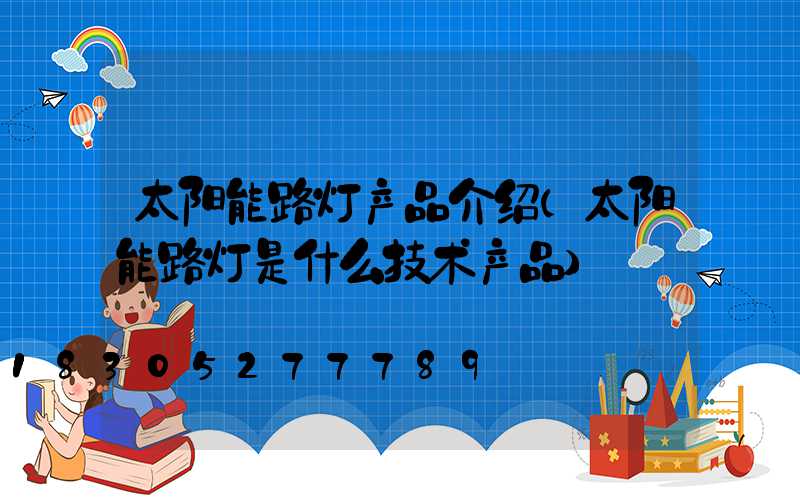 太阳能路灯产品介绍(太阳能路灯是什么技术产品)