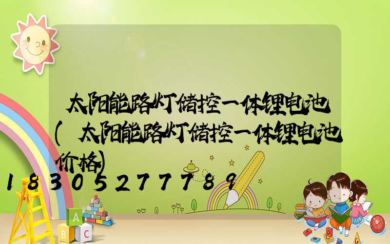 太阳能路灯储控一体锂电池(太阳能路灯储控一体锂电池价格)