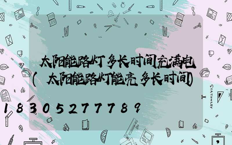 太阳能路灯多长时间充满电(太阳能路灯能亮多长时间)
