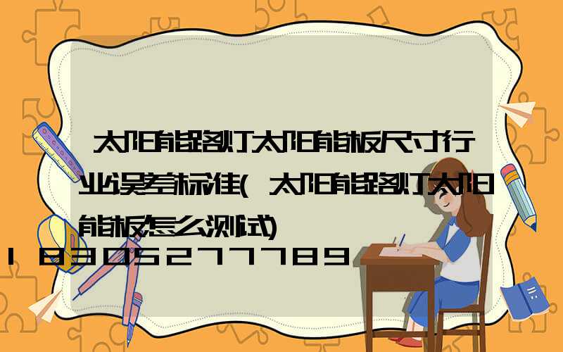 太阳能路灯太阳能板尺寸行业误差标准(太阳能路灯太阳能板怎么测试)