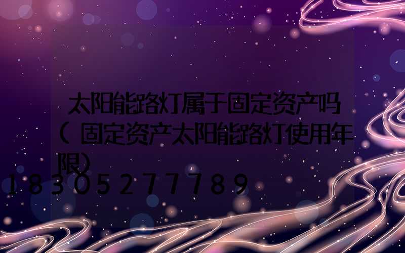 太阳能路灯属于固定资产吗(固定资产太阳能路灯使用年限)