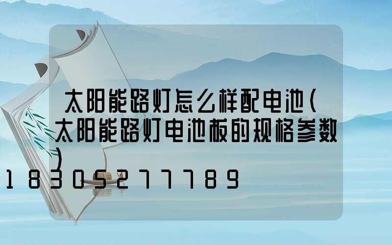 太阳能路灯怎么样配电池(太阳能路灯电池板的规格参数)