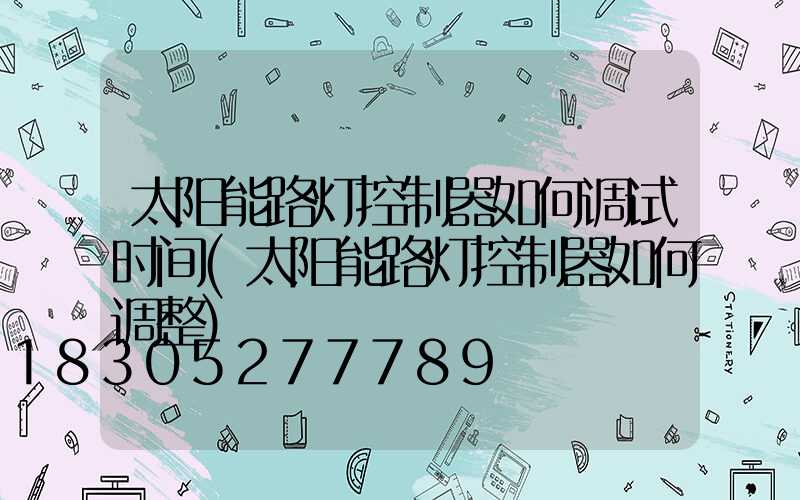 太阳能路灯控制器如何调试时间(太阳能路灯控制器如何调整)