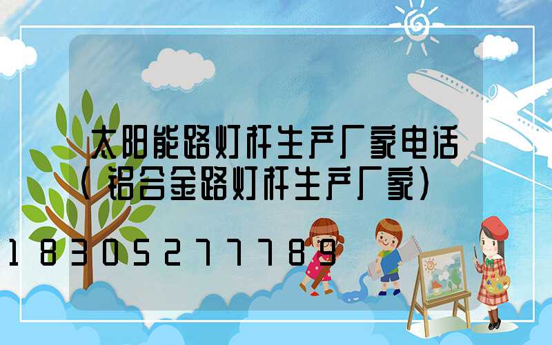 太阳能路灯杆生产厂家电话(铝合金路灯杆生产厂家)