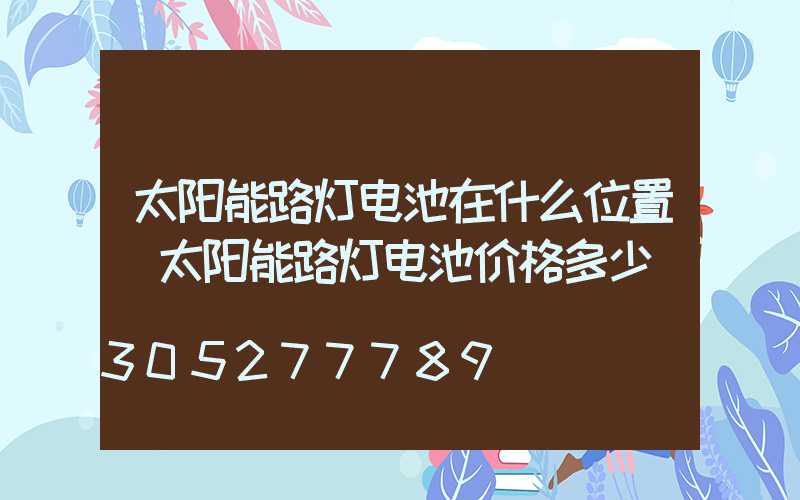 太阳能路灯电池在什么位置(太阳能路灯电池价格多少)