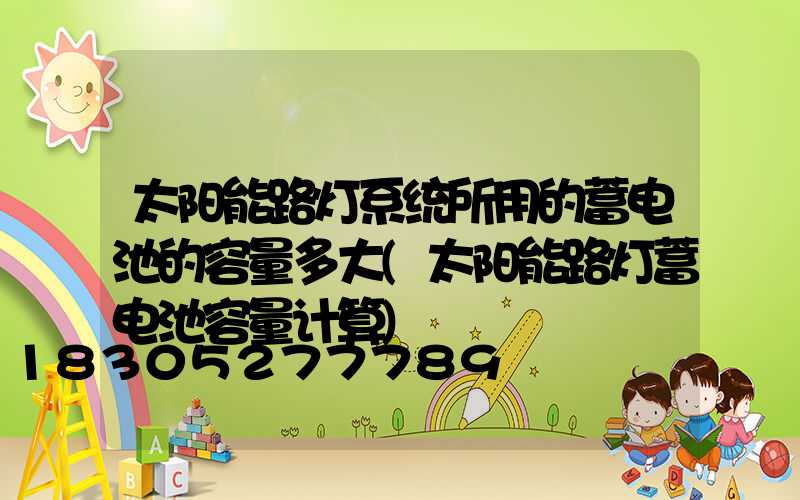 太阳能路灯系统所用的蓄电池的容量多大(太阳能路灯蓄电池容量计算)