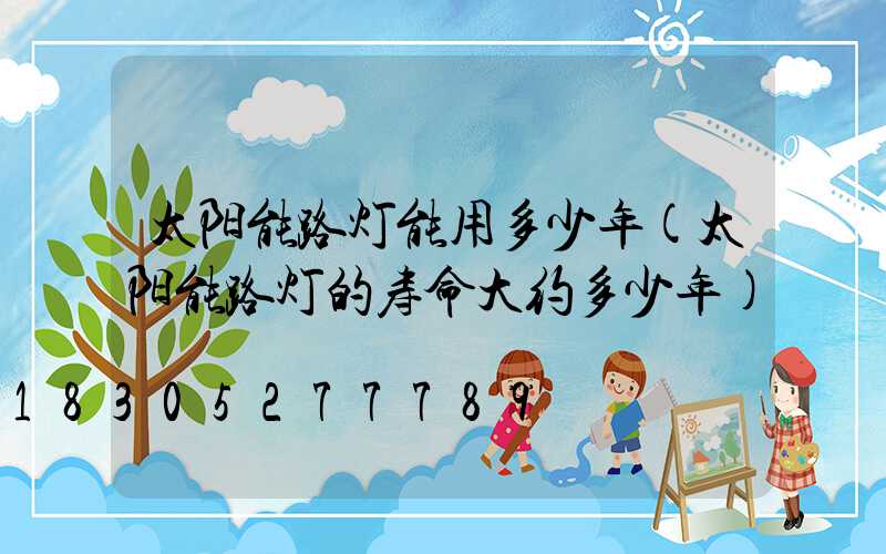 太阳能路灯能用多少年(太阳能路灯的寿命大约多少年)