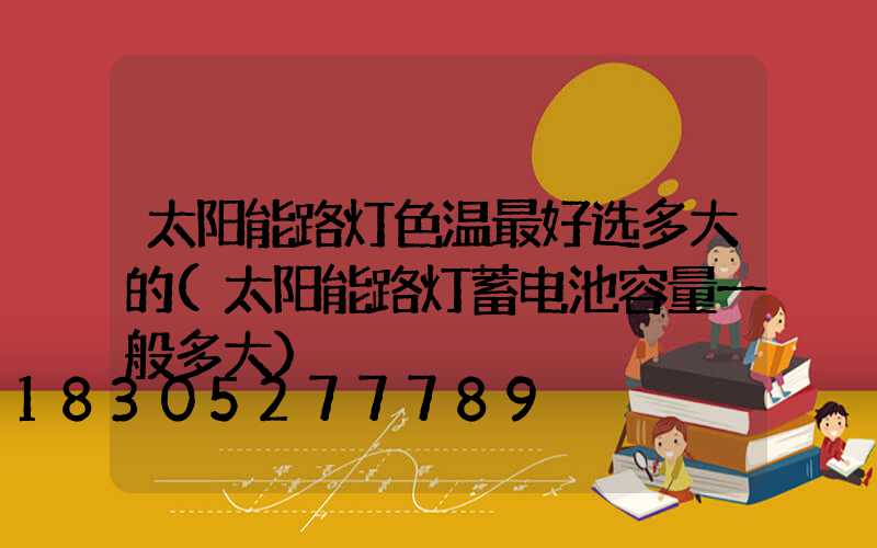太阳能路灯色温最好选多大的(太阳能路灯蓄电池容量一般多大)