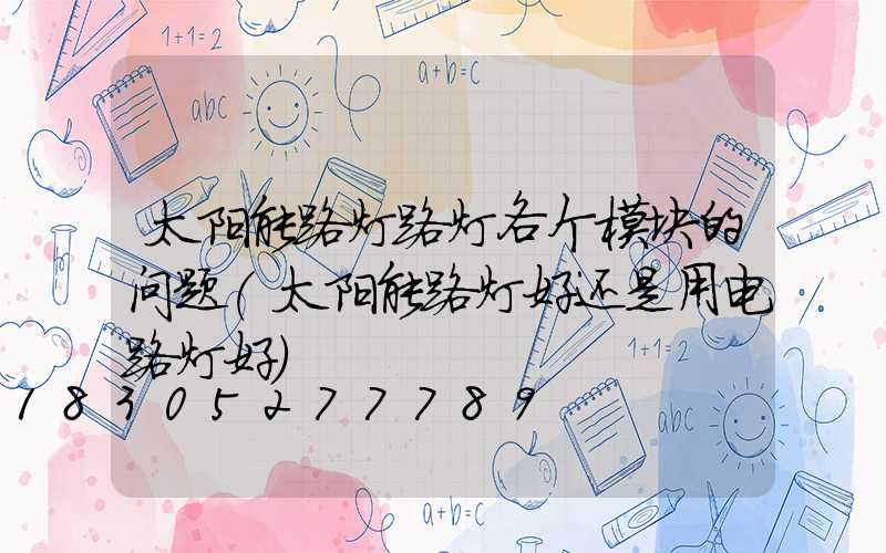 太阳能路灯路灯各个模块的问题(太阳能路灯好还是用电路灯好)