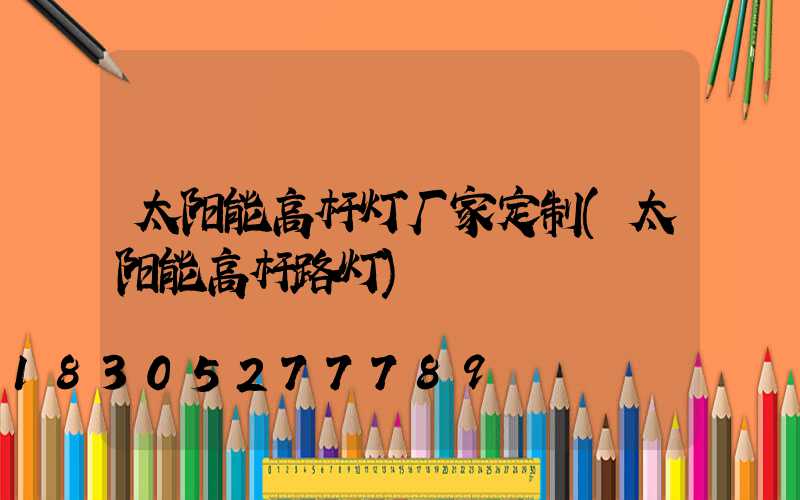 太阳能高杆灯厂家定制(太阳能高杆路灯)