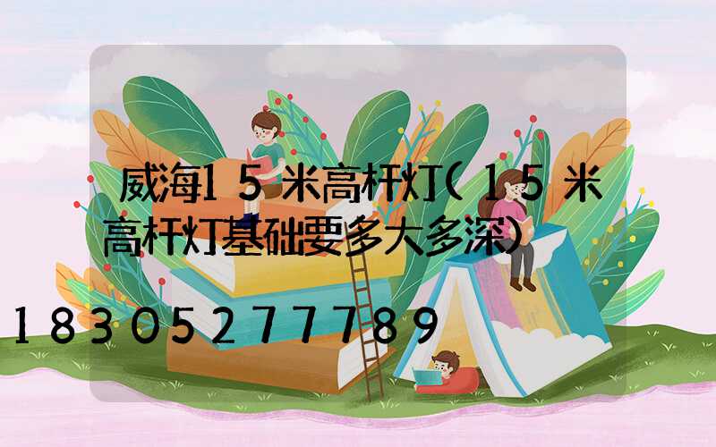 威海15米高杆灯(15米高杆灯基础要多大多深)