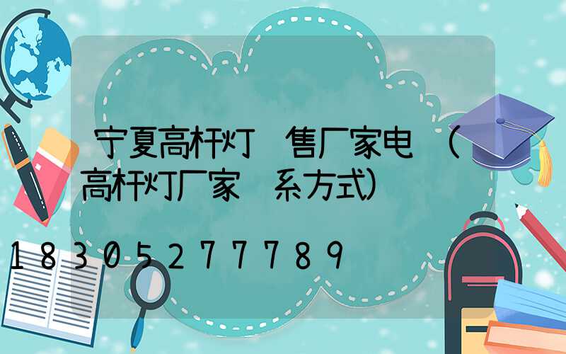 宁夏高杆灯销售厂家电话(高杆灯厂家联系方式)