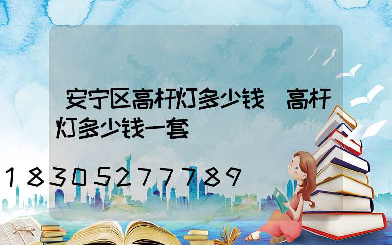 安宁区高杆灯多少钱(高杆灯多少钱一套)