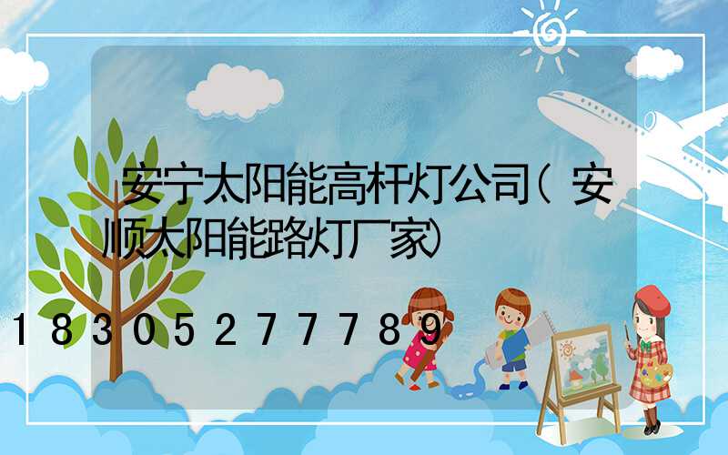 安宁太阳能高杆灯公司(安顺太阳能路灯厂家)