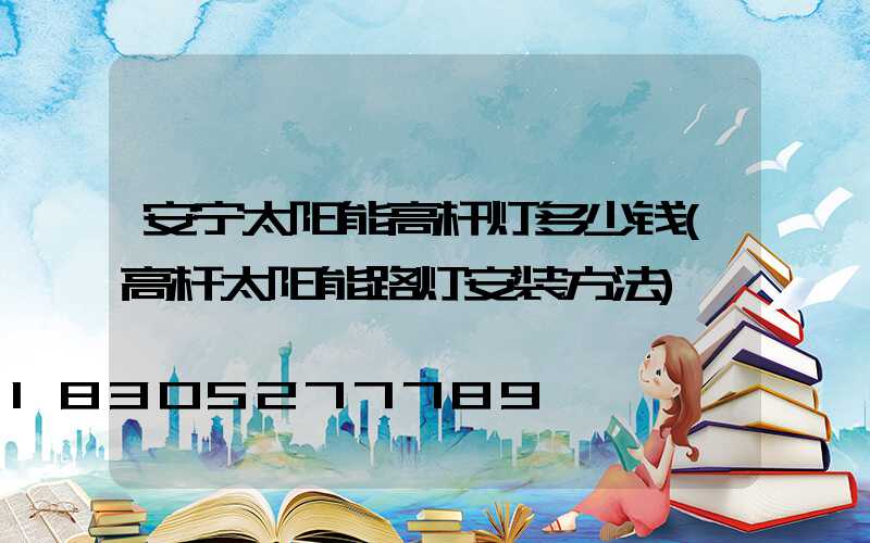 安宁太阳能高杆灯多少钱(高杆太阳能路灯安装方法)