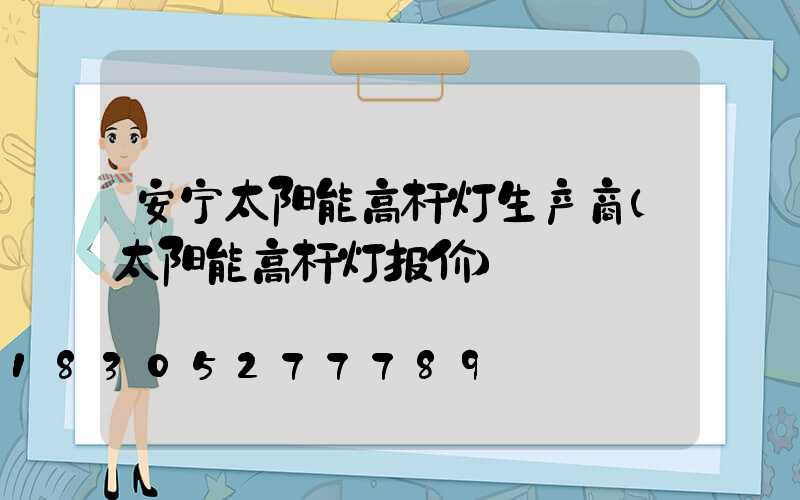 安宁太阳能高杆灯生产商(太阳能高杆灯报价)