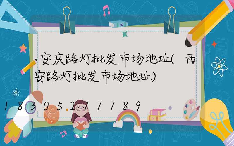 安庆路灯批发市场地址(西安路灯批发市场地址)