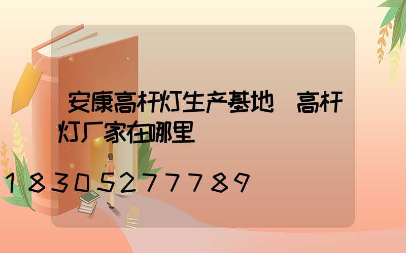 安康高杆灯生产基地(高杆灯厂家在哪里)