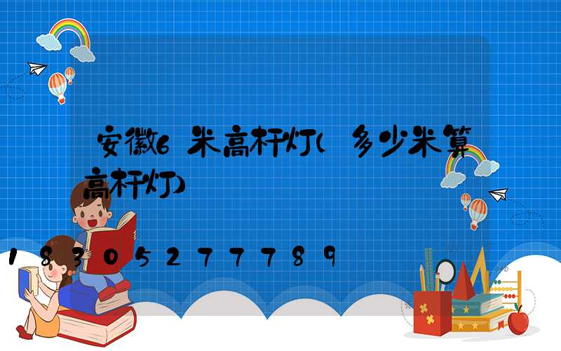 安徽6米高杆灯(多少米算高杆灯)