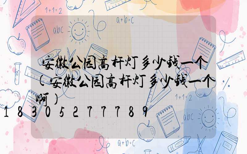 安徽公园高杆灯多少钱一个(安徽公园高杆灯多少钱一个啊)