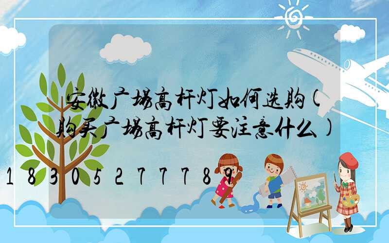 安徽广场高杆灯如何选购(购买广场高杆灯要注意什么)