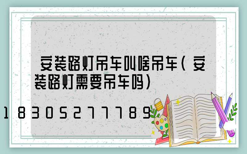 安装路灯吊车叫啥吊车(安装路灯需要吊车吗)