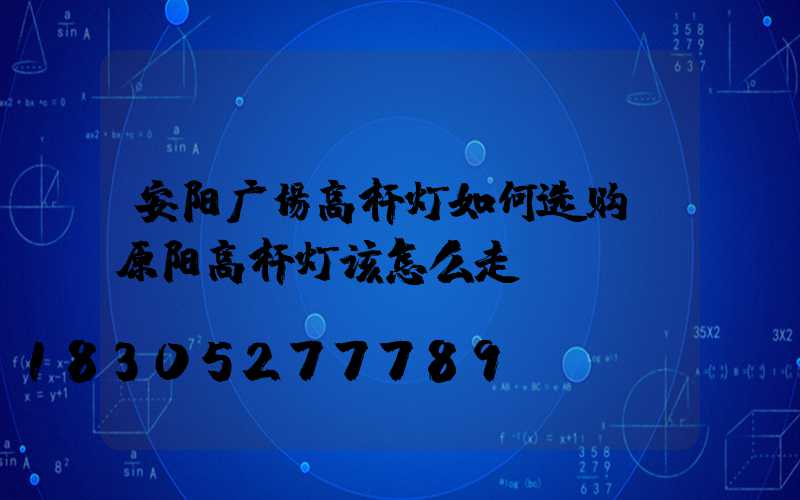 安阳广场高杆灯如何选购(原阳高杆灯该怎么走)