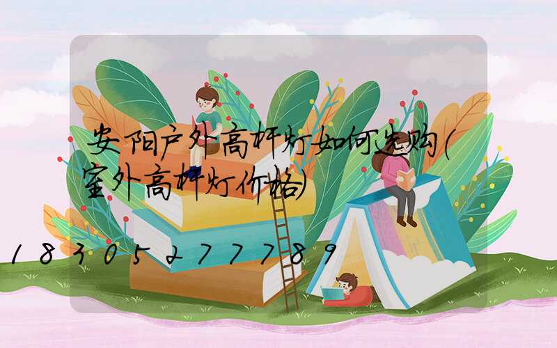 安阳户外高杆灯如何选购(室外高杆灯价格)