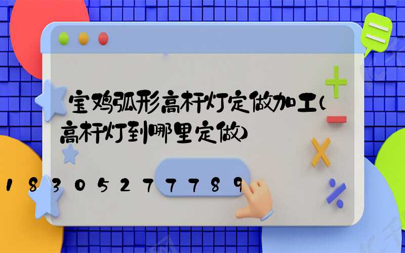 宝鸡弧形高杆灯定做加工(高杆灯到哪里定做)
