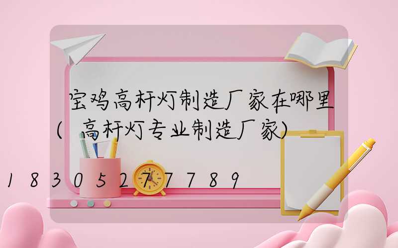 宝鸡高杆灯制造厂家在哪里(高杆灯专业制造厂家)