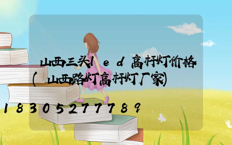 山西三头led高杆灯价格(山西路灯高杆灯厂家)