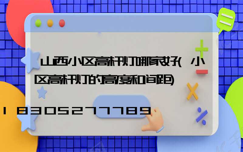 山西小区高杆灯哪家好(小区高杆灯的高度和间距)