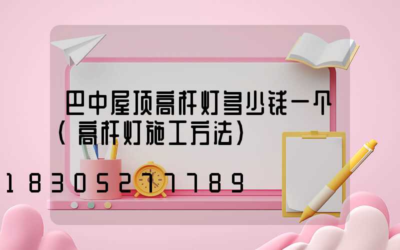 巴中屋顶高杆灯多少钱一个(高杆灯施工方法)