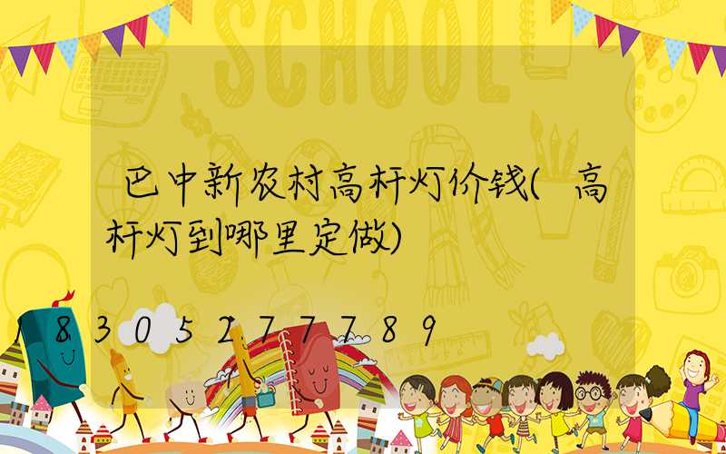 巴中新农村高杆灯价钱(高杆灯到哪里定做)