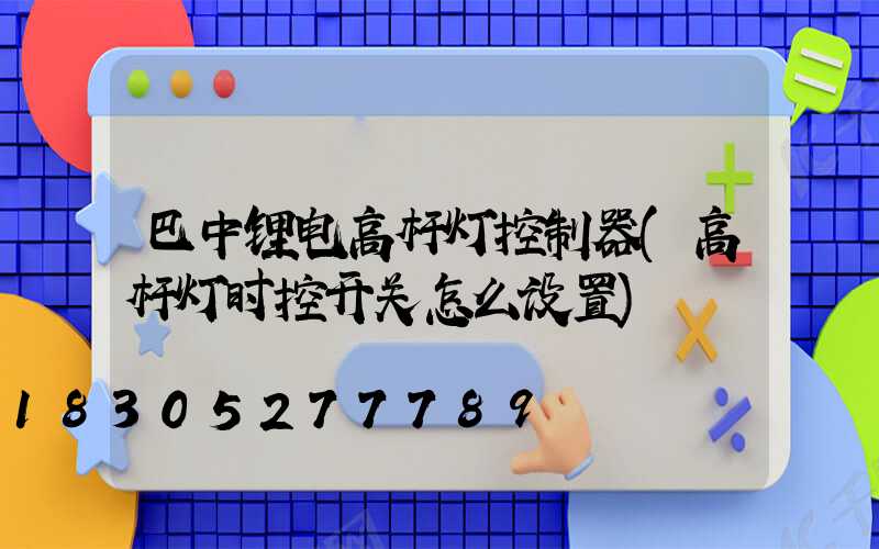 巴中锂电高杆灯控制器(高杆灯时控开关怎么设置)