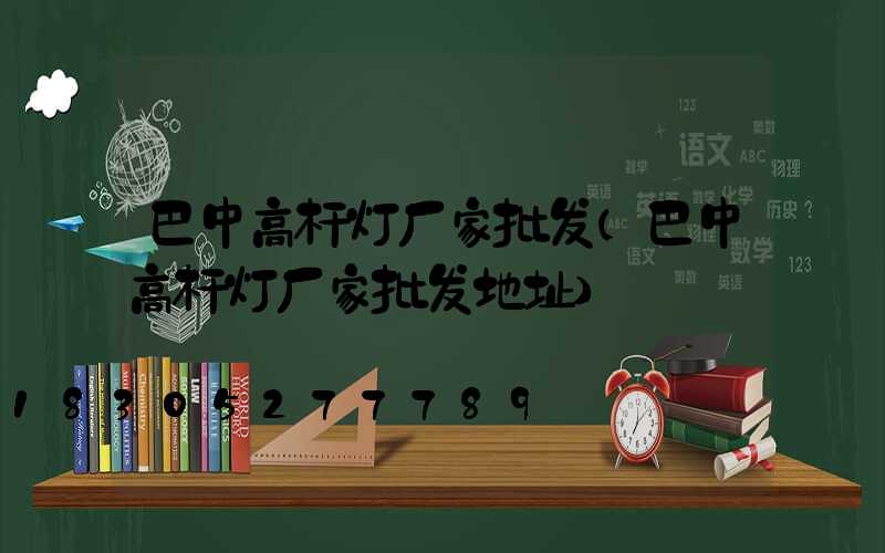 巴中高杆灯厂家批发(巴中高杆灯厂家批发地址)