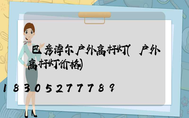 巴彦淖尔户外高杆灯(户外高杆灯价格)