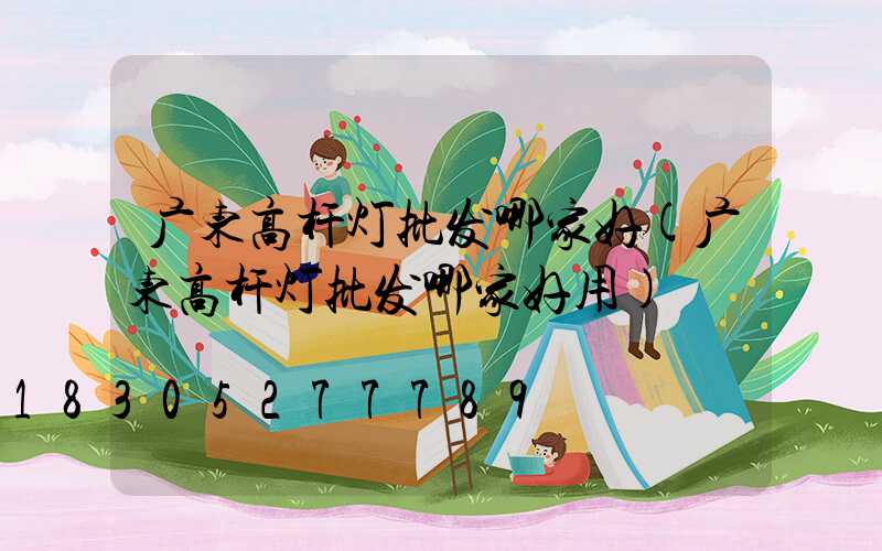 广东高杆灯批发哪家好(广东高杆灯批发哪家好用)