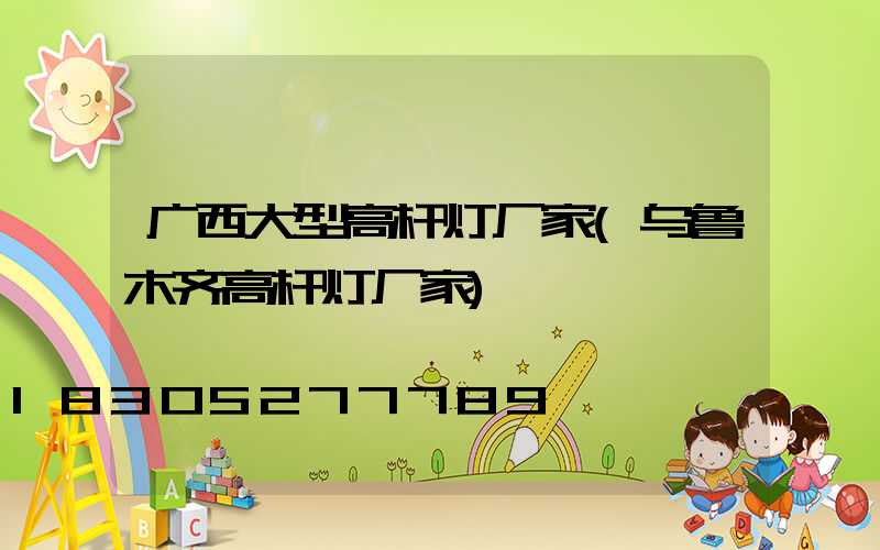 广西大型高杆灯厂家(乌鲁木齐高杆灯厂家)