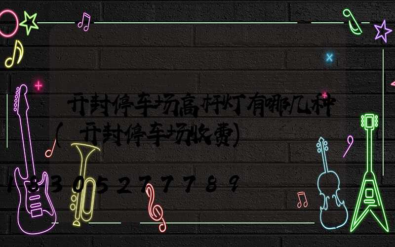 开封停车场高杆灯有哪几种(开封停车场收费)