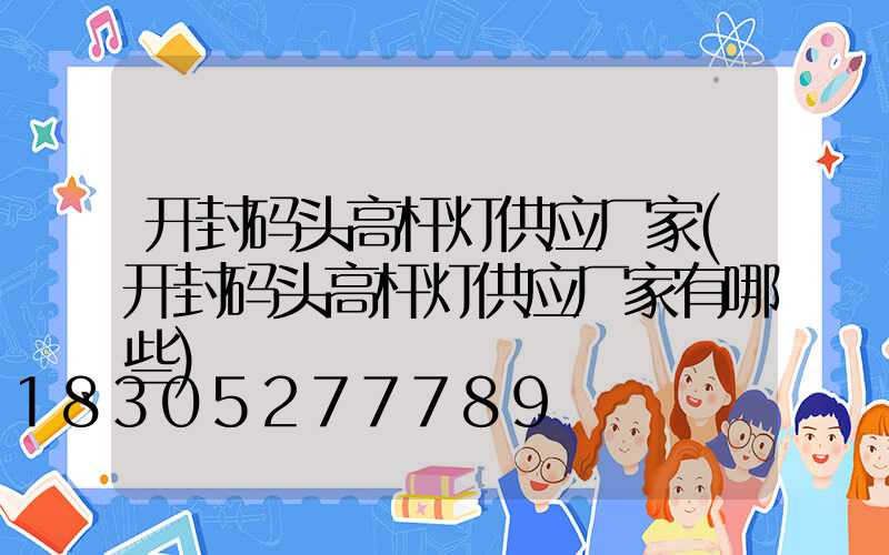 开封码头高杆灯供应厂家(开封码头高杆灯供应厂家有哪些)