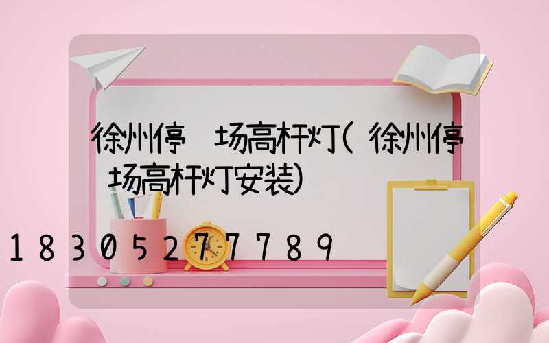徐州停车场高杆灯(徐州停车场高杆灯安装)